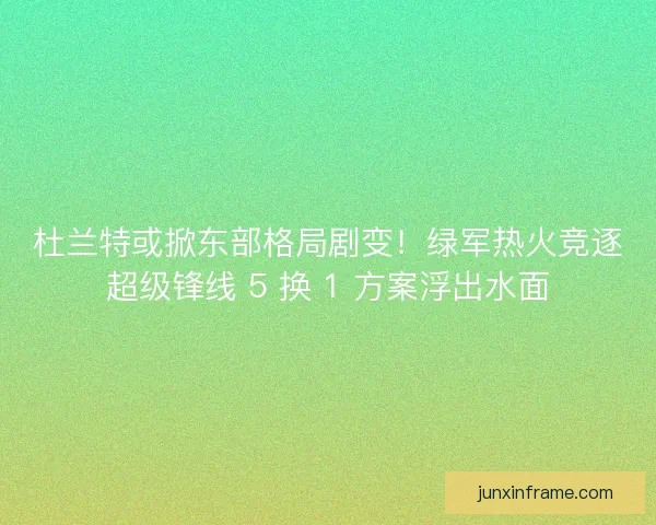 杜兰特或掀东部格局剧变！绿军热火竞逐超级锋线 5 换 1 方案浮出水面