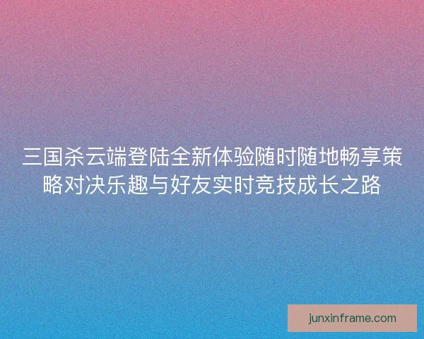三国杀云端登陆全新体验随时随地畅享策略对决乐趣与好友实时竞技成长之路
