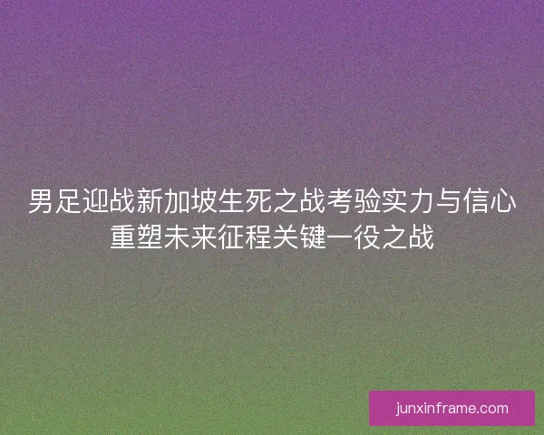 男足迎战新加坡生死之战考验实力与信心重塑未来征程关键一役之战