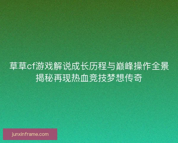 草草cf游戏解说成长历程与巅峰操作全景揭秘再现热血竞技梦想传奇