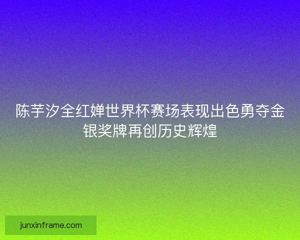 陈芋汐全红婵世界杯赛场表现出色勇夺金银奖牌再创历史辉煌