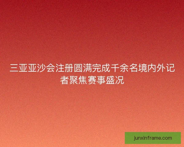 三亚亚沙会注册圆满完成千余名境内外记者聚焦赛事盛况