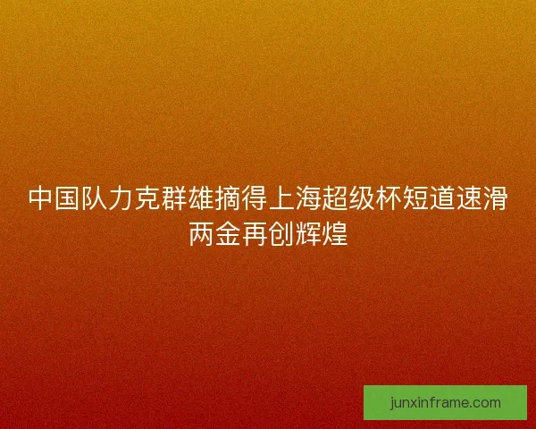 中国队力克群雄摘得上海超级杯短道速滑两金再创辉煌