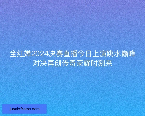 全红婵2024决赛直播今日上演跳水巅峰对决再创传奇荣耀时刻来