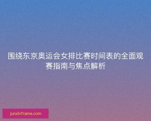 围绕东京奥运会女排比赛时间表的全面观赛指南与焦点解析