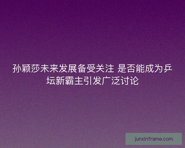 孙颖莎未来发展备受关注 是否能成为乒坛新霸主引发广泛讨论