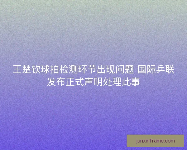 王楚钦球拍检测环节出现问题 国际乒联发布正式声明处理此事