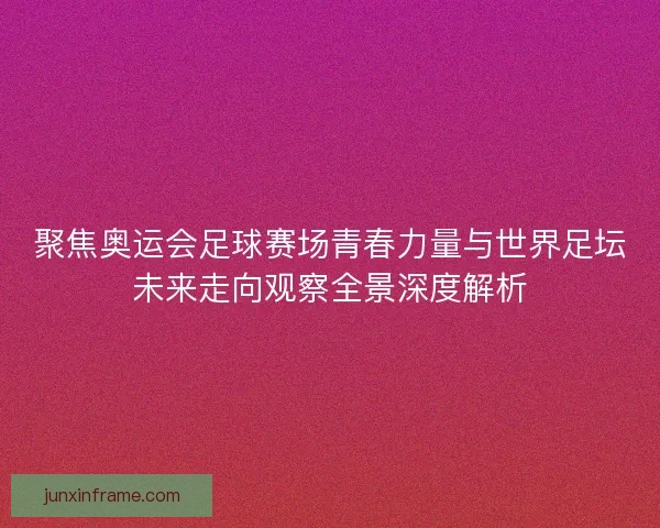 聚焦奥运会足球赛场青春力量与世界足坛未来走向观察全景深度解析
