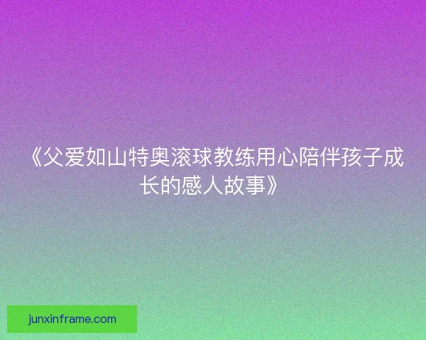 《父爱如山特奥滚球教练用心陪伴孩子成长的感人故事》 《父爱如山特奥滚球教练用心陪伴孩子成长的感人故事》
