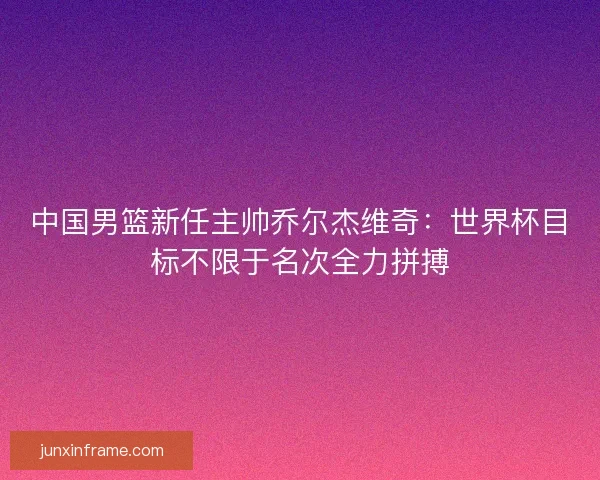 中国男篮新任主帅乔尔杰维奇:世界杯目标不限于名次全力拼搏 中国男篮新任主帅乔尔杰维奇:世界杯目标不限于名次全力拼搏