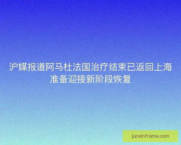 沪媒报道阿马杜法国治疗结束已返回上海准备迎接新阶段恢复