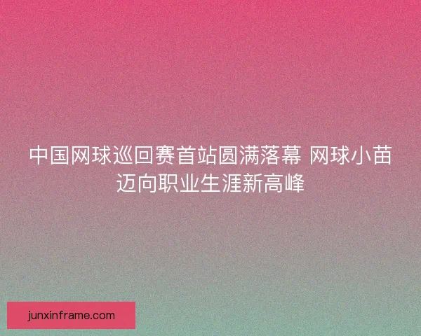 中国网球巡回赛首站圆满落幕 网球小苗迈向职业生涯新高峰 中国网球巡回赛首站圆满落幕 网球小苗迈向职业生涯新高峰