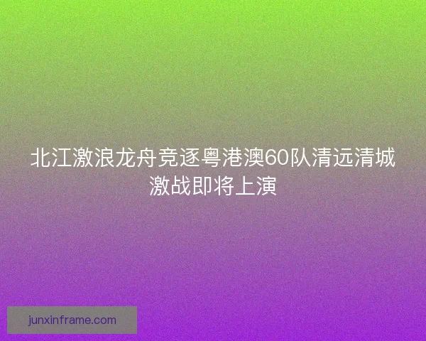 北江激浪龙舟竞逐粤港澳60队清远清城激战即将上演 北江激浪龙舟竞逐粤港澳60队清远清城激战即将上演