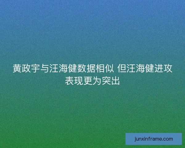 黄政宇与汪海健数据相似 但汪海健进攻表现更为突出 黄政宇与汪海健数据相似 但汪海健进攻表现更为突出