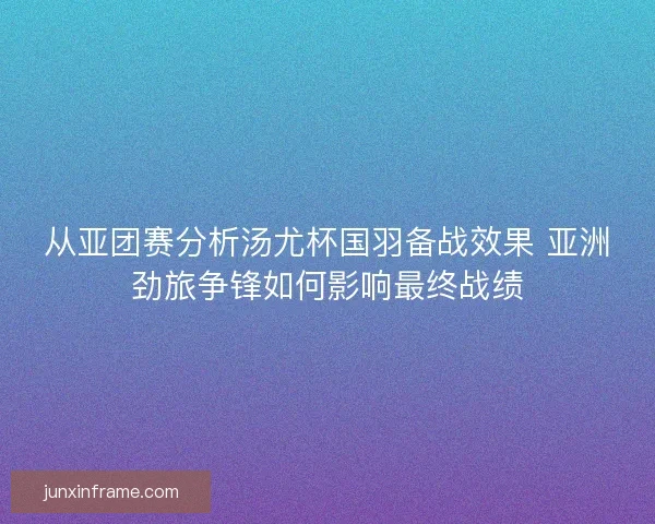 从亚团赛分析汤尤杯国羽备战效果 亚洲劲旅争锋如何影响最终战绩