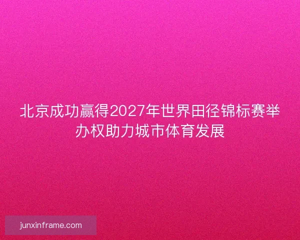 北京成功赢得2027年世界田径锦标赛举办权助力城市体育发展 北京成功赢得2027年世界田径锦标赛举办权助力城市体育发展