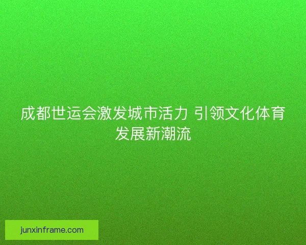 成都世运会激发城市活力 引领文化体育发展新潮流 成都世运会激发城市活力 引领文化体育发展新潮流