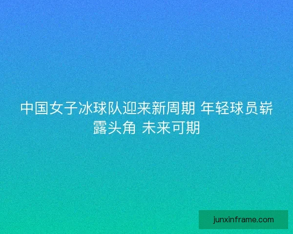 中国女子冰球队迎来新周期 年轻球员崭露头角 未来可期