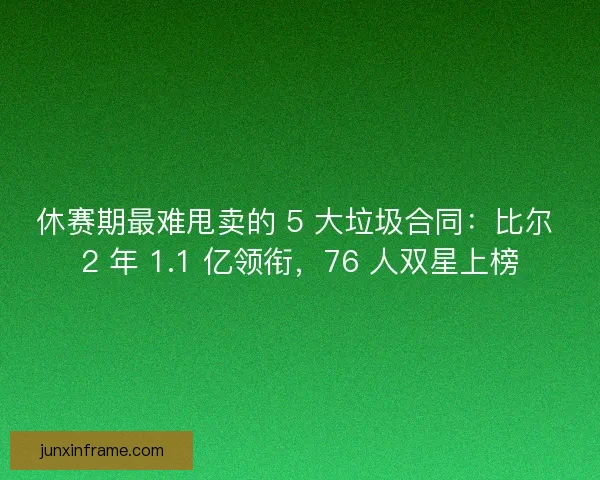 休赛期最难甩卖的 5 大垃圾合同：比尔 2 年 1.1 亿领衔，76 人双星上榜