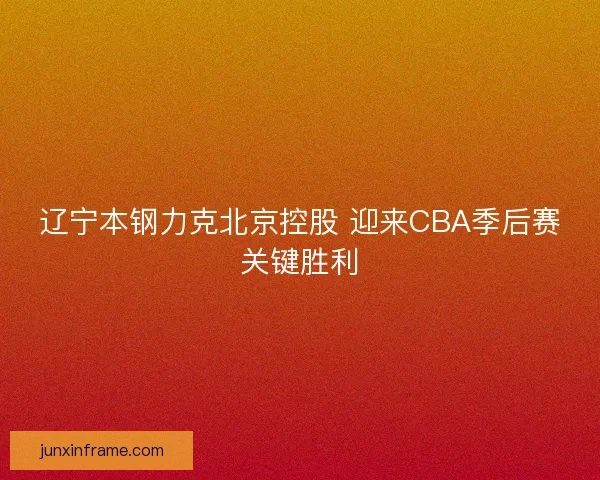辽宁本钢力克北京控股 迎来CBA季后赛关键胜利 辽宁本钢力克北京控股 迎来CBA季后赛关键胜利