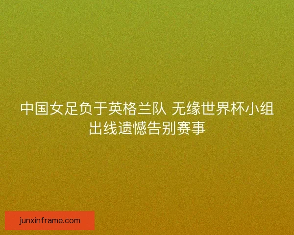 中国女足负于英格兰队 无缘世界杯小组出线遗憾告别赛事 中国女足负于英格兰队 无缘世界杯小组出线遗憾告别赛事