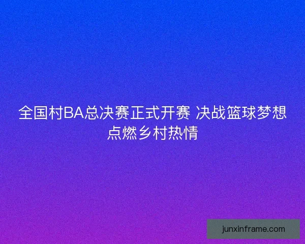 全国村BA总决赛正式开赛 决战篮球梦想点燃乡村热情 全国村BA总决赛正式开赛 决战篮球梦想点燃乡村热情