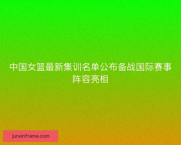 中国女篮最新集训名单公布备战国际赛事阵容亮相
